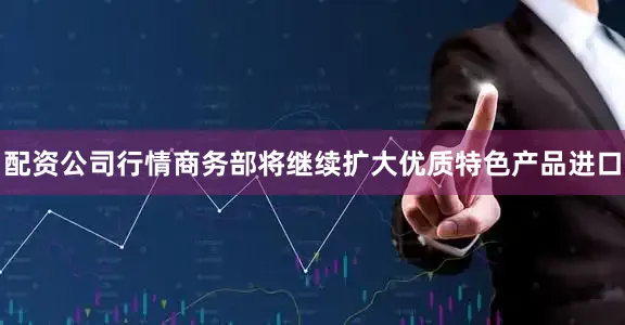 配资公司行情商务部将继续扩大优质特色产品进口