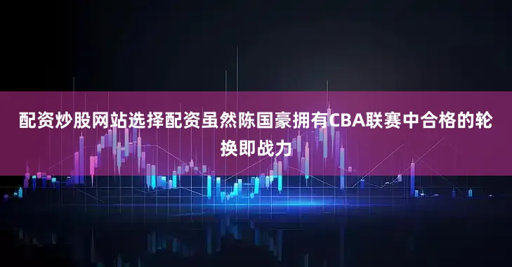 配资炒股网站选择配资虽然陈国豪拥有CBA联赛中合格的轮换即战力