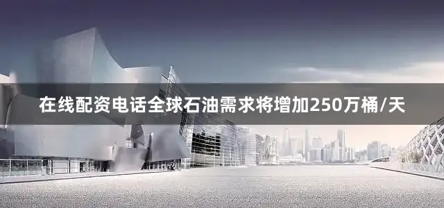 在线配资电话全球石油需求将增加250万桶/天