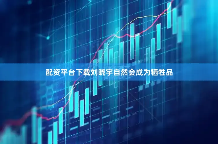 配资平台下载刘晓宇自然会成为牺牲品