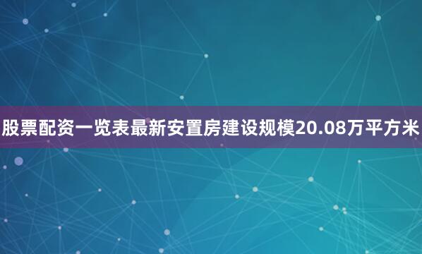 股票配资一览表最新安置房建设规模20.08万平方米