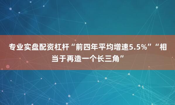 专业实盘配资杠杆“前四年平均增速5.5%”“相当于再造一个长三角”