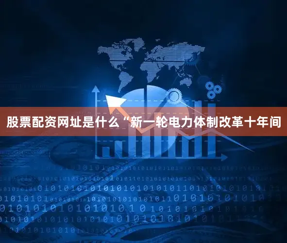 股票配资网址是什么　　“新一轮电力体制改革十年间