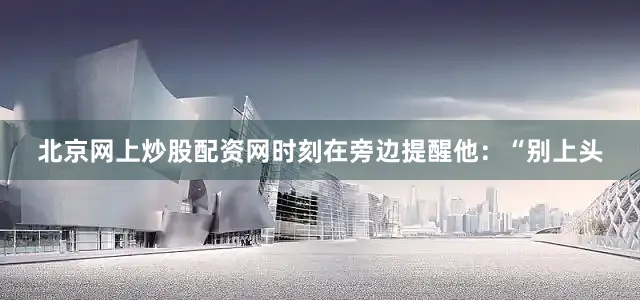 北京网上炒股配资网时刻在旁边提醒他：“别上头