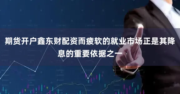 期货开户鑫东财配资而疲软的就业市场正是其降息的重要依据之一