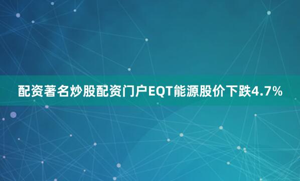 配资著名炒股配资门户EQT能源股价下跌4.7%